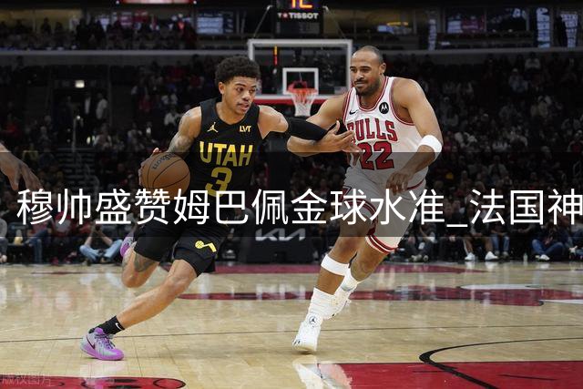 穆帅盛赞姆巴佩金球水准 法国神锋3轮4球持续爆发