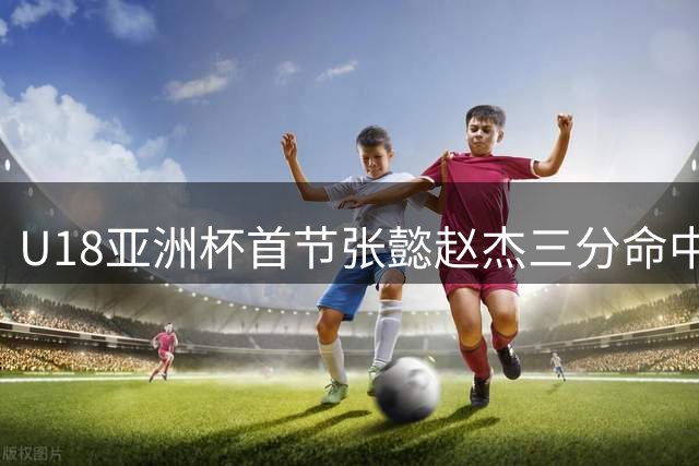 U18亚洲杯首节张懿赵杰三分命中 中国6-0领先澳大利亚